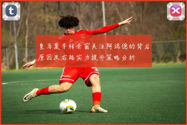 皇马夏季转会窗关注阿诺德的背后原因及右路实力提升策略分析