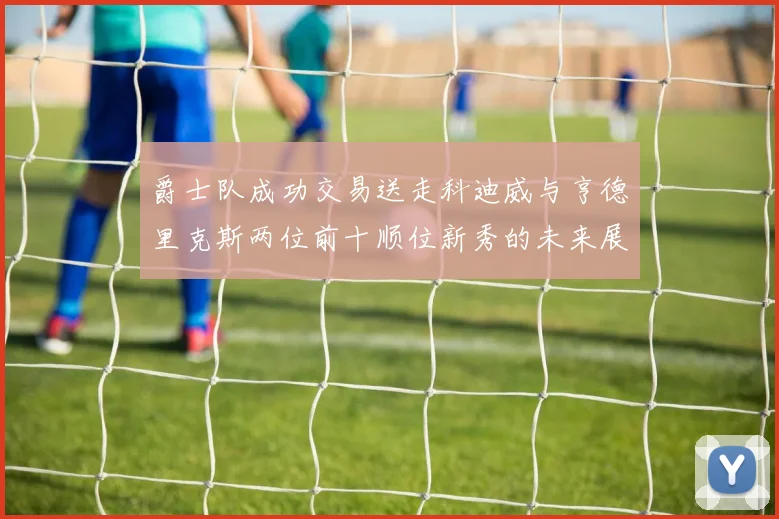 爵士队成功交易送走科迪威与亨德里克斯两位前十顺位新秀的未来展望