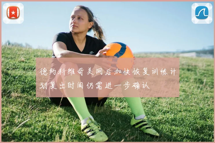 德约科维奇美网后加快恢复训练计划复出时间仍需进一步确认