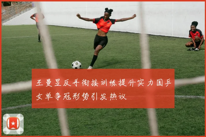 王曼昱反手衔接训练提升实力国乒女单争冠形势引发热议