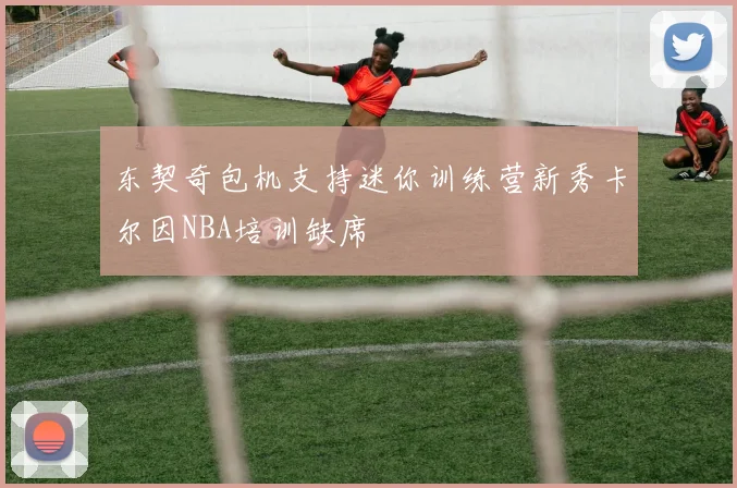 东契奇包机支持迷你训练营新秀卡尔因NBA培训缺席