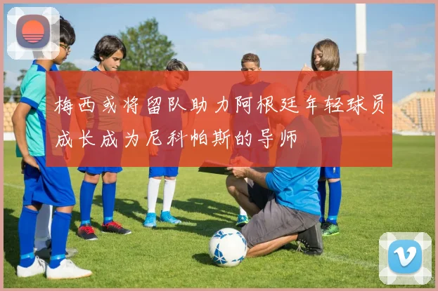 梅西或将留队助力阿根廷年轻球员成长成为尼科帕斯的导师
