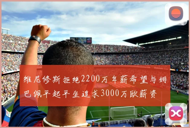 维尼修斯拒绝2200万年薪希望与姆巴佩平起平坐追求3000万欧薪资
