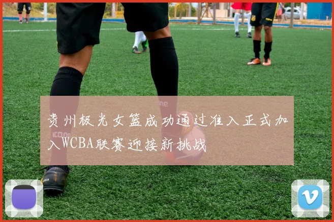 贵州极光女篮成功通过准入正式加入WCBA联赛迎接新挑战